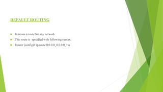 DEFAULT ROUTING
 It means a route for any network
 This route is specified with following syntax:
 Router (config)# ip route 0.0.0.0_0.0.0.0_via
 