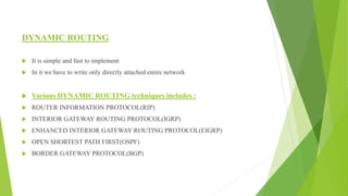 DYNAMIC ROUTING
 It is simple and fast to implement
 In it we have to write only directly attached entire network
 Various DYNAMIC ROUTING techniques includes :
 ROUTER INFORMATION PROTOCOL(RIP)
 INTERIOR GATEWAY ROUTING PROTOCOL(IGRP)
 ENHANCED INTERIOR GATEWAY ROUTING PROTOCOL(EIGRP)
 OPEN SHORTEST PATH FIRST(OSPF)
 BORDER GATEWAY PROTOCOL(BGP)
 
