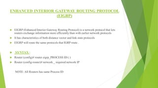 ENHANCED INTERIOR GATEWAY ROUTING PROTOCOL
(EIGRP)
 EIGRP (Enhanced Interior Gateway Routing Protocol) is a network protocol that lets
routers exchange information more efficiently than with earlier network protocols
 It has characteristics of both distance vector and link state protocols
 EIGRP will route the same protocols that IGRP route .
 SYNTAX :
 Router (config)# router eigrp_PROCESS ID ( )
 Router (config-router)# network _ required network IP
NOTE: All Routers has same Process ID
 