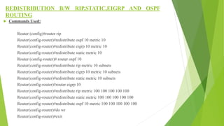 REDISTRIBUTION B/W RIP,STATIC,EIGRP AND OSPF
ROUTING
 Commands Used:
Router (config)#router rip
Router(config-router)#redistribute ospf 10 metric 10
Router(config-router)#redistribute eigrp 10 metric 10
Router(config-router)#redistribute static metric 10
Router (config-router)# router ospf 10
Router(config-router)#redistribute rip metric 10 subnets
Router(config-router)#redistribute eigrp 10 metric 10 subnets
Router(config-router)#redistribute static metric 10 subnets
Router(config-router)#router eigrp 10
Router(config-router)#redistribute rip metric 100 100 100 100 100
Router(config-router)#redistribute static metric 100 100 100 100 100
Router(config-router)#redistribute ospf 10 metric 100 100 100 100 100
Router(config-router)#do wr
Router(config-router)#exit
 