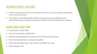 INTODUCTION TO VOIP
 VOIP is an acronym for Voice Over Internet Protocol, or in more common terms phone
service over the Internet.
 If you have a reasonable quality Internet connection you can get phone service
delivered through your Internet connection instead of from your local phone company.
BASIC IDEA OF VOIP
 Continuously sample audio.
 Convert each sample to digital form.
 Send the resulting digitized stream accross an IP network in packets.
 Convert the stream back to analog for playback.
 Before the procedure above, the system must handle call setup.
 Phone number to IP.
 