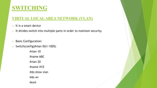 SWITCHING
VIRTUAL LOCALAREA NETWORK (VLAN)
 It is a smart device
 It divides switch into multiple parts in order to maintain security.
 Basic Configuration:
 Switch(config)#vlan ID(1-1005)
#vlan 10
#name ABC
#vlan 20
#name XYZ
#do show vlan
#do wr
#exit
 