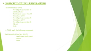  SWITCH TO SWITCH PROGRAMMIG
Switch#interface fa 0/0
#switchport access vlan 10
interface fa 0/3
# switchport access vlan 10
# interface fa 0/2
#switchport access vlan 20
# interface fa 0/4
#switchport access vlan 20
#do wr
#exit
:-> NOW apply the following commands:
Switch(config)# interface fa 0/24
#switchport mode trunk
#do wr
#exit
 