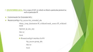 2. EXTENDED ACL : It is a type of ACL in which we block a particular protocol as
well as particular IP
 Commmands for Extended ACL:
 Router(config) # ip_access-list_extended_abc
#deny_icmp_destination IP_wildcard mask_source IP_wildcard
mask
#permit_ip_any_any
#do wr
#exit
 Router(config)# interface fa 0/0
#ip_access-group_abc
#do wr
#exit
 
