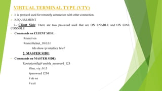 VIRTUAL TERMINAL TYPE (VTY)
 It is protocol used for remotely connection with other connection.
 REQUIREMENT
1. Client Side: There are two password used that are ON ENABLE and ON LINE
CONSOLE
• Commands on CLIENT SIDE:
Router>en
Router#telnet_10.0.0.1
#do show ip interface brief
2. MASTER SIDE:
• Commands on MASTER SIDE:
Router(config)# enable_password_123
#line_vty_0 15
#password 1234
# do wr
# exit
 