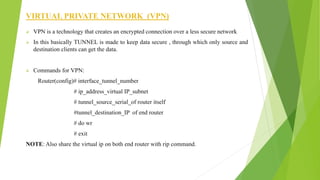 VIRTUAL PRIVATE NETWORK (VPN)
 VPN is a technology that creates an encrypted connection over a less secure network
 In this basically TUNNEL is made to keep data secure , through which only source and
destination clients can get the data.
 Commands for VPN:
Router(config)# interface_tunnel_number
# ip_address_virtual IP_subnet
# tunnel_source_serial_of router itself
#tunnel_destination_IP of end router
# do wr
# exit
NOTE: Also share the virtual ip on both end router with rip command.
 