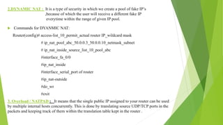 2.DYNAMIC NAT : It is a type of security in which we create a pool of fake IP’s
,because of which the user will receive a different fake IP
everytime within the range of given IP pool.
 Commands for DYANMIC NAT:
Router(config)# access-list_10_permit_actual router IP_wildcard mask
# ip_nat_pool_abc_50.0.0.3_50.0.0.10_netmask_subnet
# ip_nat_inside_source_list_10_pool_abc
#interface_fa_0/0
#ip_nat_inside
#interface_serial_port of router
#ip_nat-outside
#do_wr
#exit
3. Overload / NATPAD : It means that the single public IP assigned to your router can be used
by multiple internal hosts concurrently. This is done by translating source UDP/TCP ports in the
packets and keeping track of them within the translation table kept in the router .
 