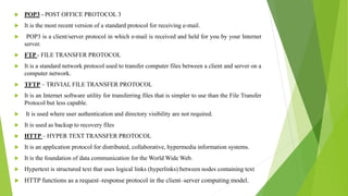  POP3 - POST OFFICE PROTOCOL 3
 It is the most recent version of a standard protocol for receiving e-mail.
 POP3 is a client/server protocol in which e-mail is received and held for you by your Internet
server.
 FTP - FILE TRANSFER PROTOCOL
 It is a standard network protocol used to transfer computer files between a client and server on a
computer network.
 TFTP – TRIVIAL FILE TRANSFER PROTOCOL
 It is an Internet software utility for transferring files that is simpler to use than the File Transfer
Protocol but less capable.
 It is used where user authentication and directory visibility are not required.
 It is used as backup to recovery files
 HTTP – HYPER TEXT TRANSFER PROTOCOL
 It is an application protocol for distributed, collaborative, hypermedia information systems.
 It is the foundation of data communication for the World Wide Web.
 Hypertext is structured text that uses logical links (hyperlinks) between nodes containing text
 HTTP functions as a request–response protocol in the client–server computing model.
 
