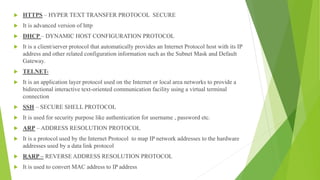  HTTPS – HYPER TEXT TRANSFER PROTOCOL SECURE
 It is advanced version of http
 DHCP – DYNAMIC HOST CONFIGURATION PROTOCOL
 It is a client/server protocol that automatically provides an Internet Protocol host with its IP
address and other related configuration information such as the Subnet Mask and Default
Gateway.
 TELNET-
 It is an application layer protocol used on the Internet or local area networks to provide a
bidirectional interactive text-oriented communication facility using a virtual terminal
connection
 SSH – SECURE SHELL PROTOCOL
 It is used for security purpose like authentication for username , password etc.
 ARP – ADDRESS RESOLUTION PROTOCOL
 It is a protocol used by the Internet Protocol to map IP network addresses to the hardware
addresses used by a data link protocol
 RARP – REVERSE ADDRESS RESOLUTION PROTOCOL
 It is used to convert MAC address to IP address
 