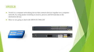 SWITCH
 Switch is a computer networking device that connects devices together on a computer
network, by using packet switching to receive, process and forward data to the
destination device.
 Here we are going to deal with SWITCH 2960-24T
 