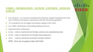 CORPS INFORMATION SYSTEM CONTROL OFFICER
(CISCO)
 Cisco Systems is an American multinational technology company headquartered in San
Jose, California, that designs, manufactures and sells networking equipment.
 It is considered to be the biggest networking company in the world.
 It is a MNC which deals in Networking Hardware Devices.
 It provides three certifications
 CCNA – CISCO CERTIFIED NETWORK ASSOCIATE/ADMINISTRATOR
 CCNP – CISCO CERTIFIED NETWORK PROFESSIONAL
 CCIE – CISCO CERTIFIED INTERNETWORK EXPERT
NOTE: Here we are going to deal with CCNA
 