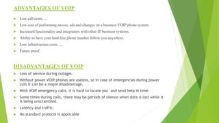 ADVANTAGES OF VOIP
 Low call costs. ...
 Low cost of performing moves, ads and changes on a business VOIP phone system.
 Increased functionality and integration with other IT business systems.
 Ability to have your land-line phone number follow you anywhere.
 Low infrastructure costs. ...
 Future proof.
DISADVANTAGES OF VOIP
 Loss of service during outages.
 Without power VOIP phones are useless, so in case of emergencies during power
cuts it can be a major disadvantage.
 With VOIP emergency calls, it is hard to locate you and send help in time.
 Some times during calls, there may be periods of silence when data is lost while it
is being unscrambled.
 Latency and traffic.
 No standard protocol is applicable
 