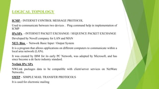 LOGICAL TOPOLOGY
ICMP – INTERNET CONTROL MESSAGE PROTOCOL
Used to communicate between two devices . Ping command help in implementation of
ICMP
IPx/SPx - INTERNET PACKET EXCHANGE / SEQUENCE PACKET EXCHANGE
Developed by Novell company for LAN and MAN
NET- Bios - Network Basic Input / Output System
It is a program that allows applications on different computers to communicate within a
local area network (LAN).
It was created by IBM for its early PC Network, was adopted by Microsoft, and has
since become a de facto industry standard.
Nwlink IPx/ SPx
NWLink packages data to be compatible with client/server services on NetWare
Networks.
SMTP – SIMPLE MAIL TRANSFER PROTOCOLS
It is used for electronic mailing
 