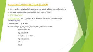 NETWORK ADDRESS TRANSLATOR
 It is type of security in which we convert our private address into public address
 It is a part of ethical hacking in which there is use of fake IP
 TYPES Of NAT:
1. STATIC NAT: It is a type of NAT in which the client will fetch only single
fake IP everytime.
Commands for STATIC NAT:
Router(config)# ip_nat_inside_source_static_IP of pc of router
# interface fa 0/0
#ip_nat_inside
#interface serial 0/0/0
#ip_nat_outside
#do wr
#exit
 