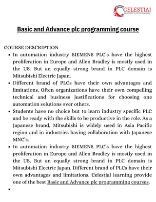 In automation industry SIEMENS PLC’s have the highest
proliferation in Europe and Allen Bradley is mostly used in
the US. But an equally strong brand in PLC domain is
Mitsubishi Electric Japan.
Different brand of PLCs have their own advantages and
limitations. Often organizations have their own compelling
technical and business justifications for choosing one
automation solutions over others.
Students have no choice but to learn industry specific PLC
and be ready with the skills to be productive in the role. As a
Japanese brand, Mitsubishi is widely used in Asia Pacific
region and in industries having collaboration with Japanese
MNC’s.
In automation industry SIEMENS PLC’s have the highest
proliferation in Europe and Allen Bradley is mostly used in
the US. But an equally strong brand in PLC domain is
Mitsubishi Electric Japan. Different brand of PLCs have their
own advantages and limitations. Celestial learning provide
one of the best Basic and Advance plc programming courses.
COURSE DESCRIPTION
Basic and Advance plc programming course
 
