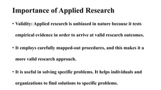 Importance of Applied Research
• Validity: Applied research is unbiased in nature because it tests
empirical evidence in o...