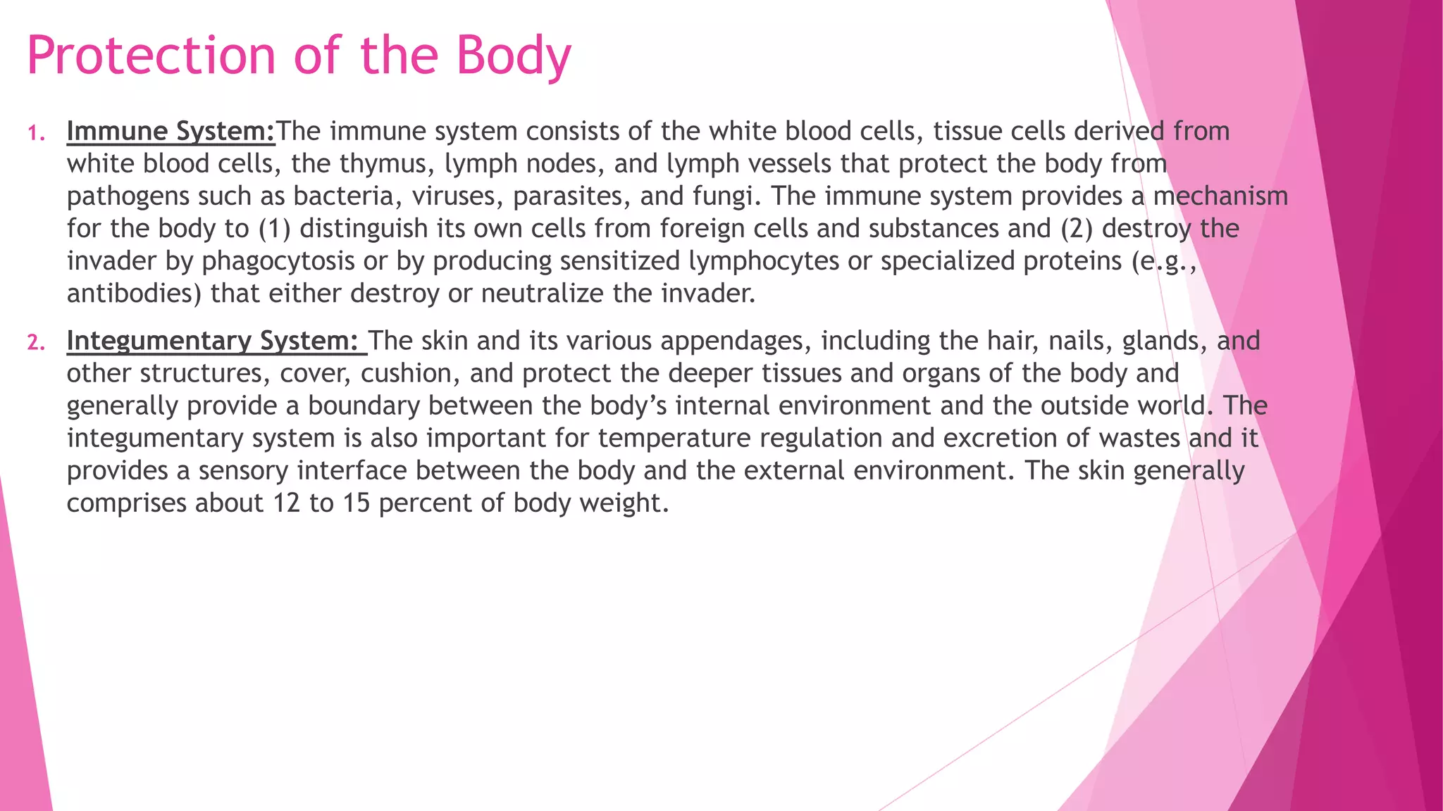 Protection of the Body
1. Immune System:The immune system consists of the white blood cells, tissue cells derived from
white blood cells, the thymus, lymph nodes, and lymph vessels that protect the body from
pathogens such as bacteria, viruses, parasites, and fungi. The immune system provides a mechanism
for the body to (1) distinguish its own cells from foreign cells and substances and (2) destroy the
invader by phagocytosis or by producing sensitized lymphocytes or specialized proteins (e.g.,
antibodies) that either destroy or neutralize the invader.
2. Integumentary System: The skin and its various appendages, including the hair, nails, glands, and
other structures, cover, cushion, and protect the deeper tissues and organs of the body and
generally provide a boundary between the body’s internal environment and the outside world. The
integumentary system is also important for temperature regulation and excretion of wastes and it
provides a sensory interface between the body and the external environment. The skin generally
comprises about 12 to 15 percent of body weight.
 