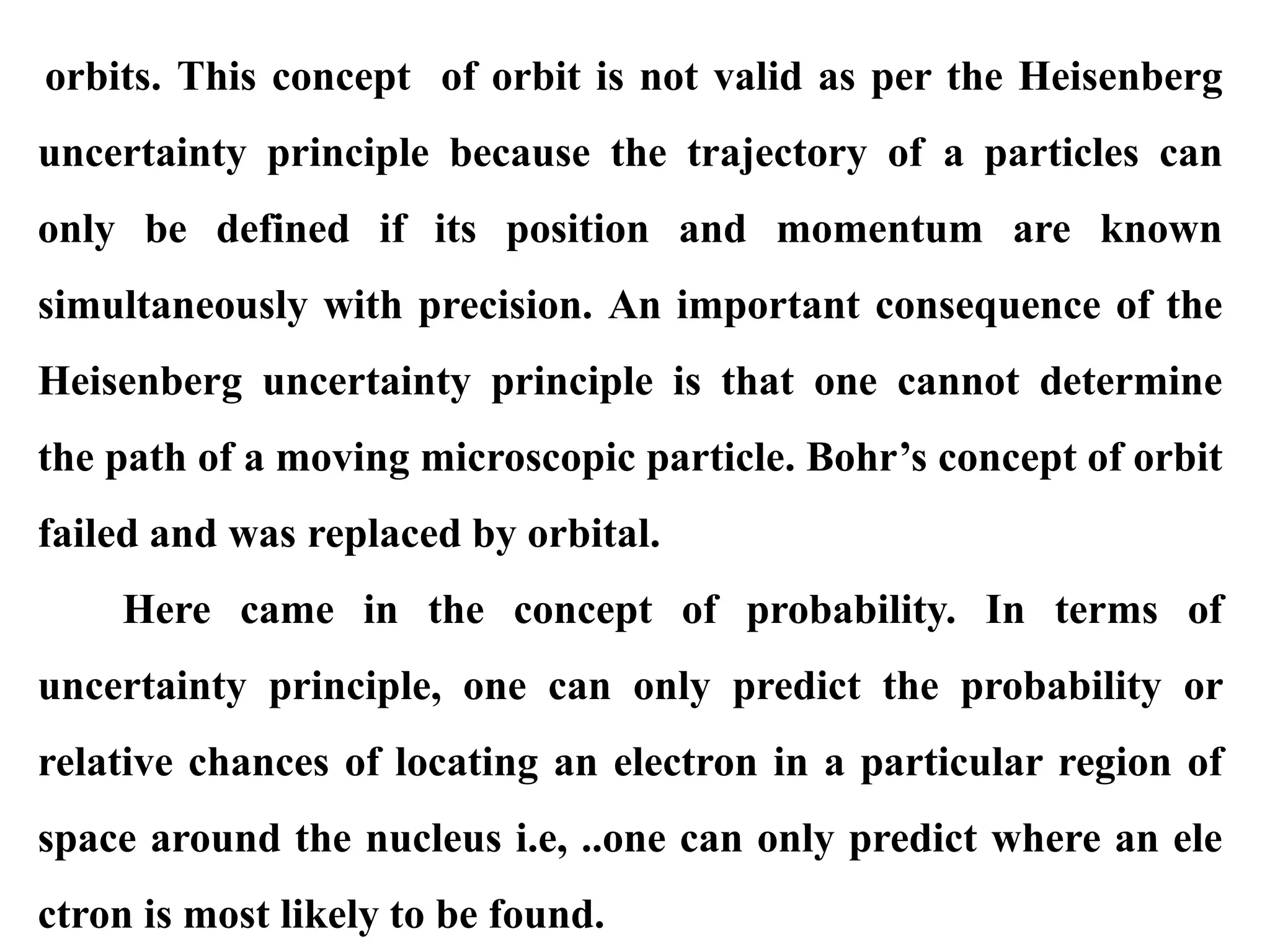 orbits. This concept of orbit is not valid as per the Heisenberg
uncertainty principle because the trajectory of a particles can
only be defined if its position and momentum are known
simultaneously with precision. An important consequence of the
Heisenberg uncertainty principle is that one cannot determine
the path of a moving microscopic particle. Bohr’s concept of orbit
failed and was replaced by orbital.
Here came in the concept of probability. In terms of
uncertainty principle, one can only predict the probability or
relative chances of locating an electron in a particular region of
space around the nucleus i.e, ..one can only predict where an ele
ctron is most likely to be found.
 