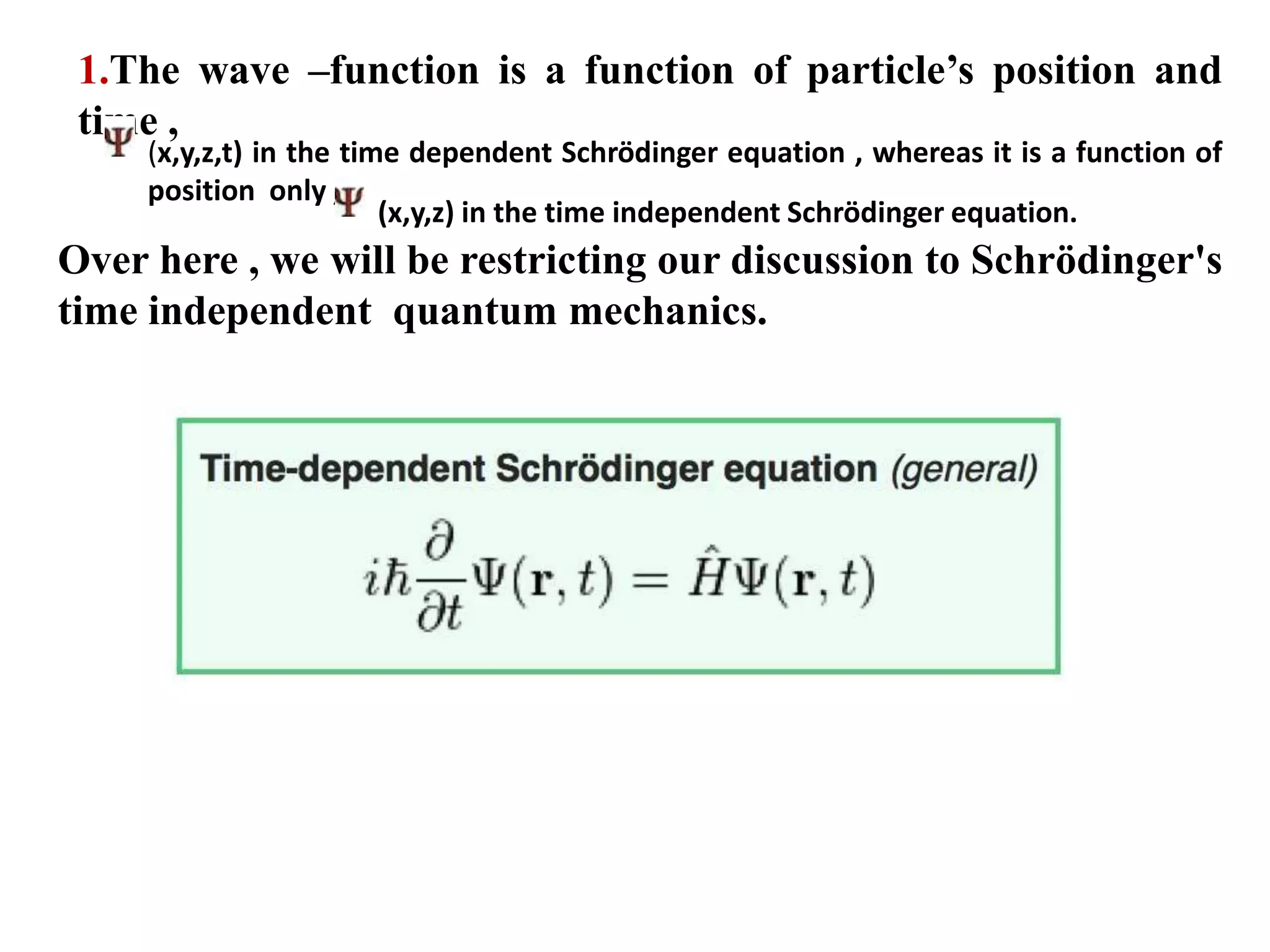 1.The wave –function is a function of particle’s position and
time ,
(x,y,z,t) in the time dependent Schrödinger equation , whereas it is a function of
position only ,
(x,y,z) in the time independent Schrödinger equation.
Over here , we will be restricting our discussion to Schrödinger's
time independent quantum mechanics.
 