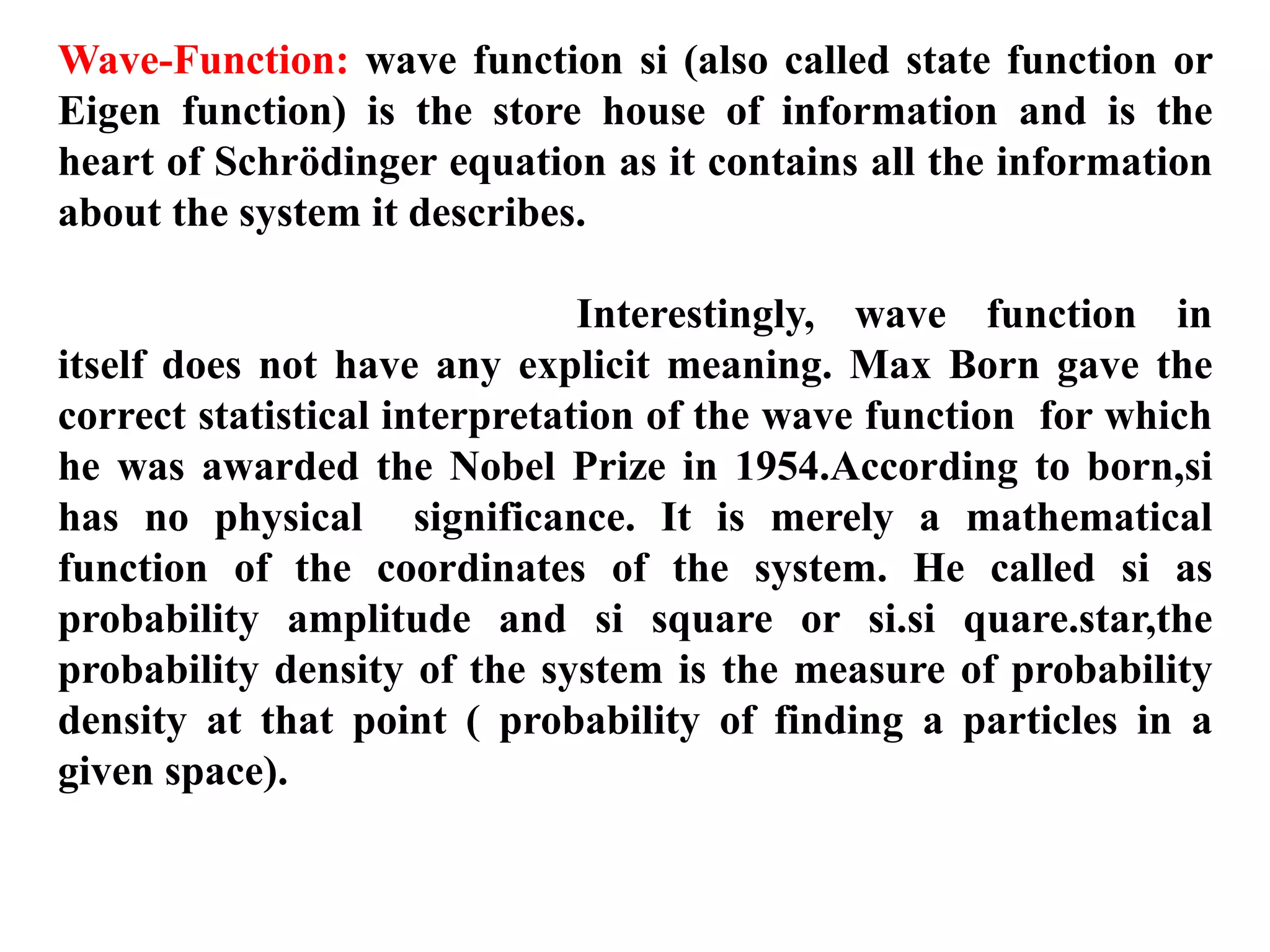 Wave-Function: wave function si (also called state function or
Eigen function) is the store house of information and is the
heart of Schrödinger equation as it contains all the information
about the system it describes.
Interestingly, wave function in
itself does not have any explicit meaning. Max Born gave the
correct statistical interpretation of the wave function for which
he was awarded the Nobel Prize in 1954.According to born,si
has no physical significance. It is merely a mathematical
function of the coordinates of the system. He called si as
probability amplitude and si square or si.si quare.star,the
probability density of the system is the measure of probability
density at that point ( probability of finding a particles in a
given space).
 