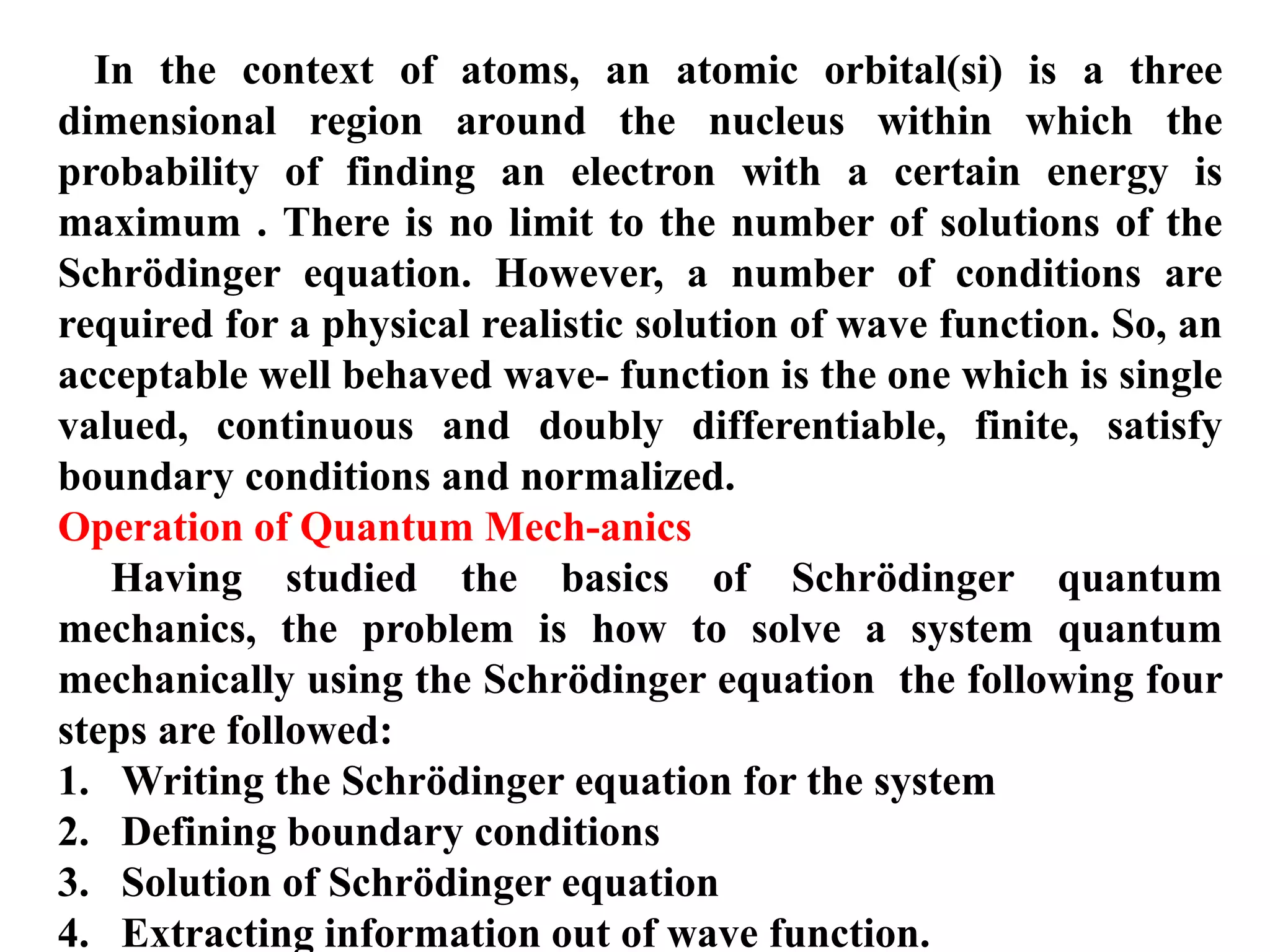In the context of atoms, an atomic orbital(si) is a three
dimensional region around the nucleus within which the
probability of finding an electron with a certain energy is
maximum . There is no limit to the number of solutions of the
Schrödinger equation. However, a number of conditions are
required for a physical realistic solution of wave function. So, an
acceptable well behaved wave- function is the one which is single
valued, continuous and doubly differentiable, finite, satisfy
boundary conditions and normalized.
Operation of Quantum Mech-anics
Having studied the basics of Schrödinger quantum
mechanics, the problem is how to solve a system quantum
mechanically using the Schrödinger equation the following four
steps are followed:
1. Writing the Schrödinger equation for the system
2. Defining boundary conditions
3. Solution of Schrödinger equation
4. Extracting information out of wave function.
 