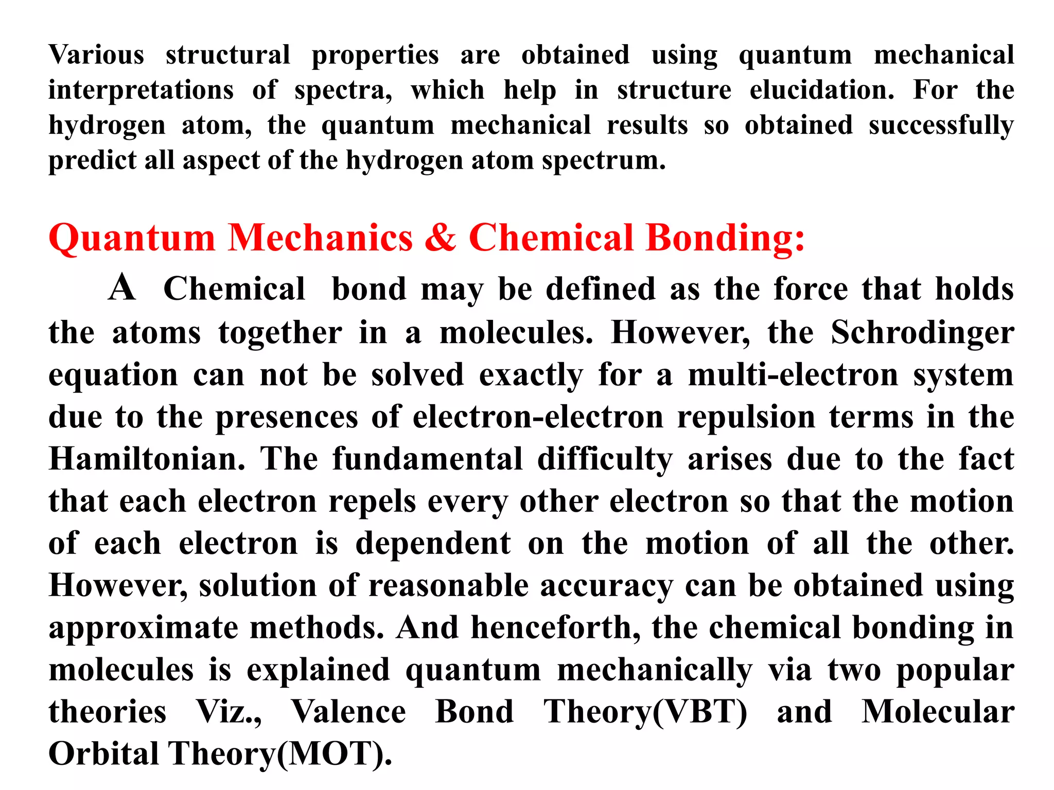 Various structural properties are obtained using quantum mechanical
interpretations of spectra, which help in structure elucidation. For the
hydrogen atom, the quantum mechanical results so obtained successfully
predict all aspect of the hydrogen atom spectrum.
Quantum Mechanics & Chemical Bonding:
A Chemical bond may be defined as the force that holds
the atoms together in a molecules. However, the Schrodinger
equation can not be solved exactly for a multi-electron system
due to the presences of electron-electron repulsion terms in the
Hamiltonian. The fundamental difficulty arises due to the fact
that each electron repels every other electron so that the motion
of each electron is dependent on the motion of all the other.
However, solution of reasonable accuracy can be obtained using
approximate methods. And henceforth, the chemical bonding in
molecules is explained quantum mechanically via two popular
theories Viz., Valence Bond Theory(VBT) and Molecular
Orbital Theory(MOT).
 