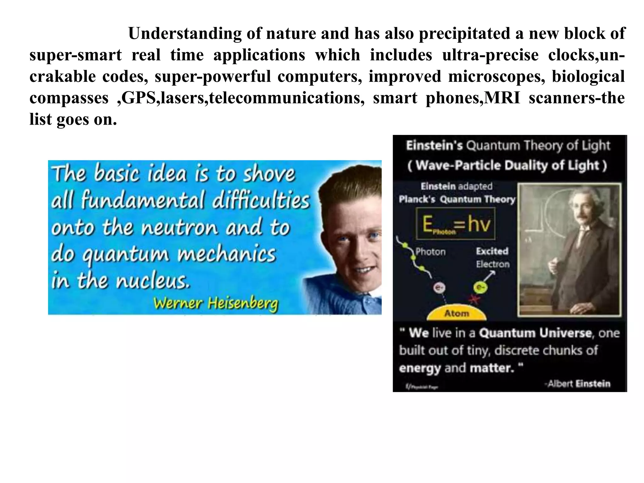 Understanding of nature and has also precipitated a new block of
super-smart real time applications which includes ultra-precise clocks,un-
crakable codes, super-powerful computers, improved microscopes, biological
compasses ,GPS,lasers,telecommunications, smart phones,MRI scanners-the
list goes on.
 