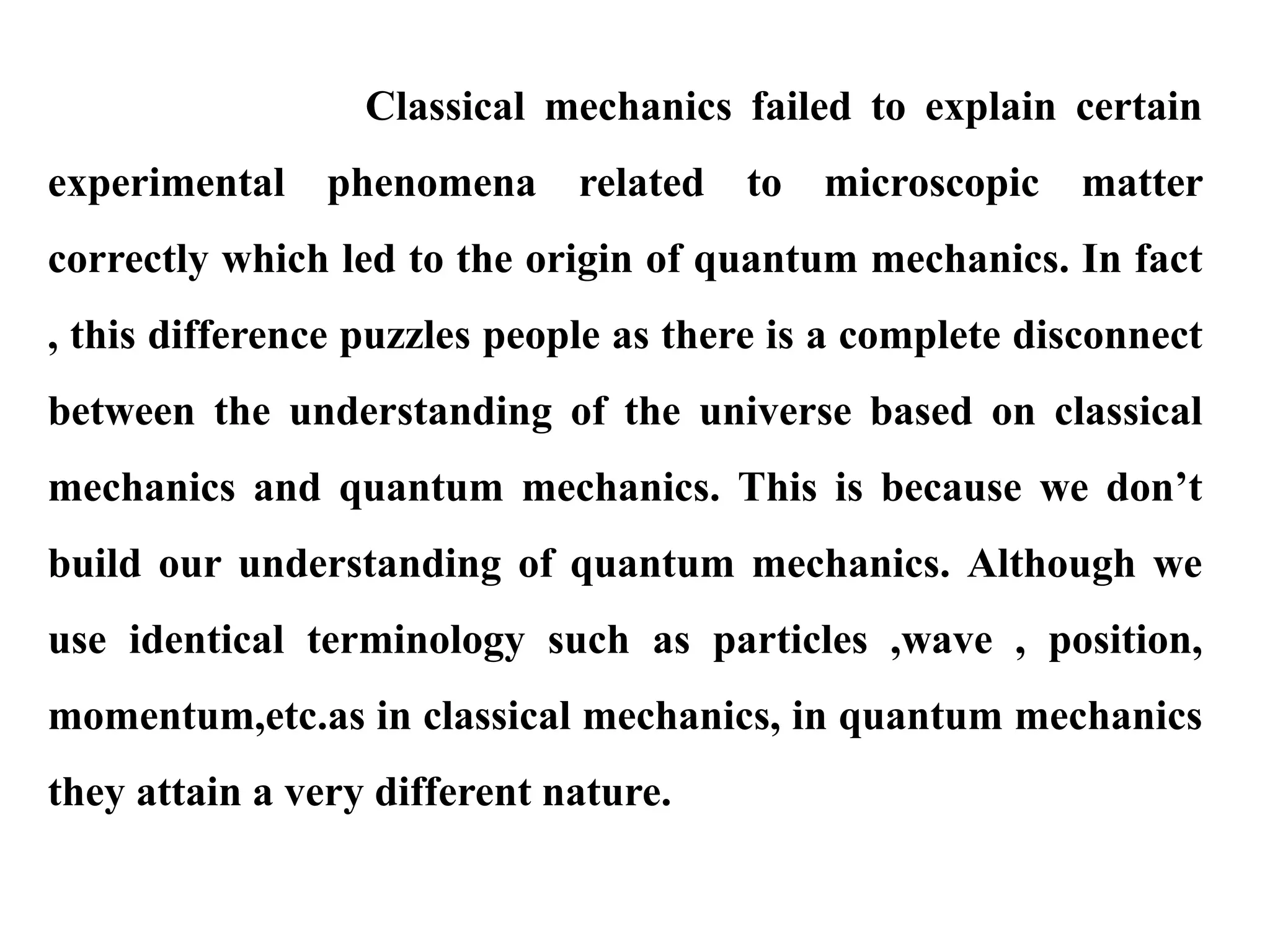 Classical mechanics failed to explain certain
experimental phenomena related to microscopic matter
correctly which led to the origin of quantum mechanics. In fact
, this difference puzzles people as there is a complete disconnect
between the understanding of the universe based on classical
mechanics and quantum mechanics. This is because we don’t
build our understanding of quantum mechanics. Although we
use identical terminology such as particles ,wave , position,
momentum,etc.as in classical mechanics, in quantum mechanics
they attain a very different nature.
 