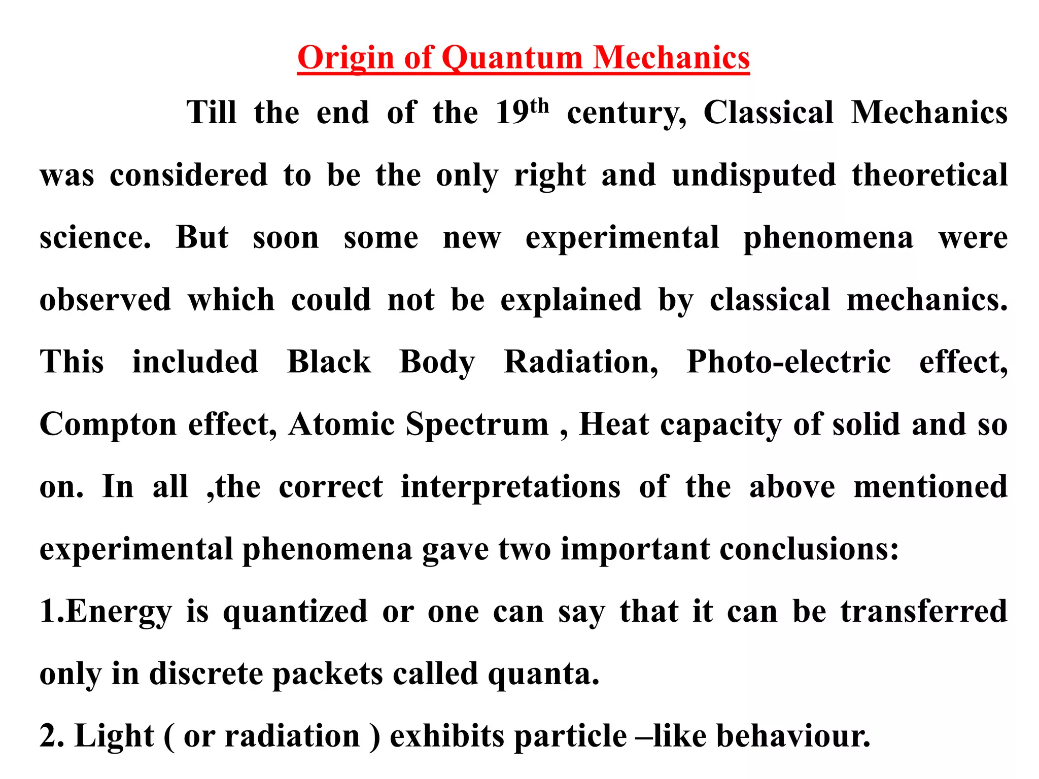 Origin of Quantum Mechanics
Till the end of the 19th century, Classical Mechanics
was considered to be the only right and undisputed theoretical
science. But soon some new experimental phenomena were
observed which could not be explained by classical mechanics.
This included Black Body Radiation, Photo-electric effect,
Compton effect, Atomic Spectrum , Heat capacity of solid and so
on. In all ,the correct interpretations of the above mentioned
experimental phenomena gave two important conclusions:
1.Energy is quantized or one can say that it can be transferred
only in discrete packets called quanta.
2. Light ( or radiation ) exhibits particle –like behaviour.
 
