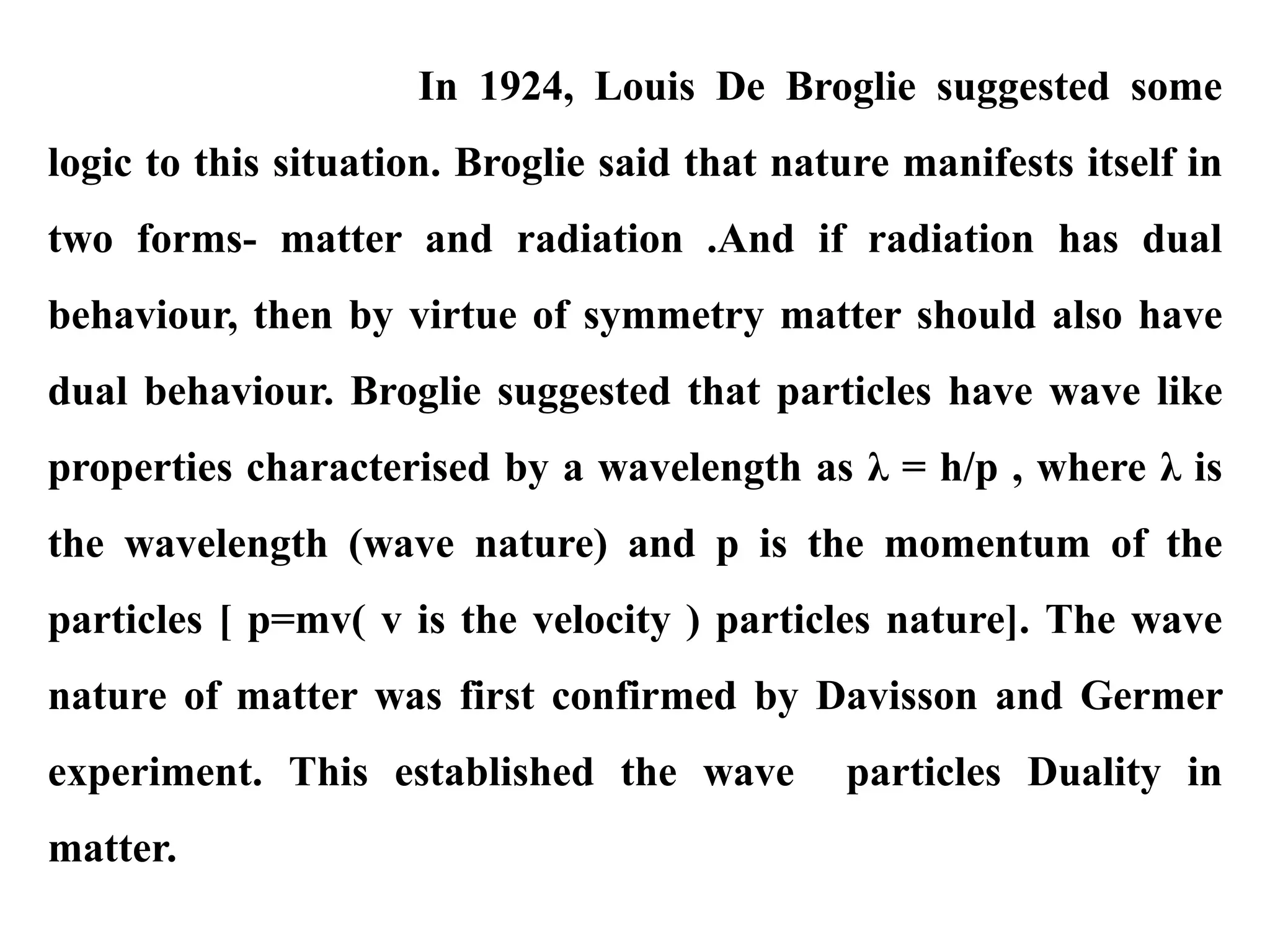 In 1924, Louis De Broglie suggested some
logic to this situation. Broglie said that nature manifests itself in
two forms- matter and radiation .And if radiation has dual
behaviour, then by virtue of symmetry matter should also have
dual behaviour. Broglie suggested that particles have wave like
properties characterised by a wavelength as λ = h/p , where λ is
the wavelength (wave nature) and p is the momentum of the
particles [ p=mv( v is the velocity ) particles nature]. The wave
nature of matter was first confirmed by Davisson and Germer
experiment. This established the wave particles Duality in
matter.
 