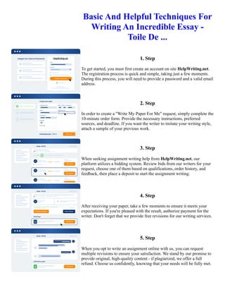 Basic And Helpful Techniques For
Writing An Incredible Essay -
Toile De ...
1. Step
To get started, you must first create an account on site HelpWriting.net.
The registration process is quick and simple, taking just a few moments.
During this process, you will need to provide a password and a valid email
address.
2. Step
In order to create a "Write My Paper For Me" request, simply complete the
10-minute order form. Provide the necessary instructions, preferred
sources, and deadline. If you want the writer to imitate your writing style,
attach a sample of your previous work.
3. Step
When seeking assignment writing help from HelpWriting.net, our
platform utilizes a bidding system. Review bids from our writers for your
request, choose one of them based on qualifications, order history, and
feedback, then place a deposit to start the assignment writing.
4. Step
After receiving your paper, take a few moments to ensure it meets your
expectations. If you're pleased with the result, authorize payment for the
writer. Don't forget that we provide free revisions for our writing services.
5. Step
When you opt to write an assignment online with us, you can request
multiple revisions to ensure your satisfaction. We stand by our promise to
provide original, high-quality content - if plagiarized, we offer a full
refund. Choose us confidently, knowing that your needs will be fully met.
Basic And Helpful Techniques For Writing An Incredible Essay - Toile De ... Basic And Helpful Techniques For
Writing An Incredible Essay - Toile De ...
 