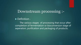 Downstream processing :-
 Definition :-
The various stages of processing that occur after
completion of fermentation or bioconversion stage of
seperation, purification and packaging of products.
 