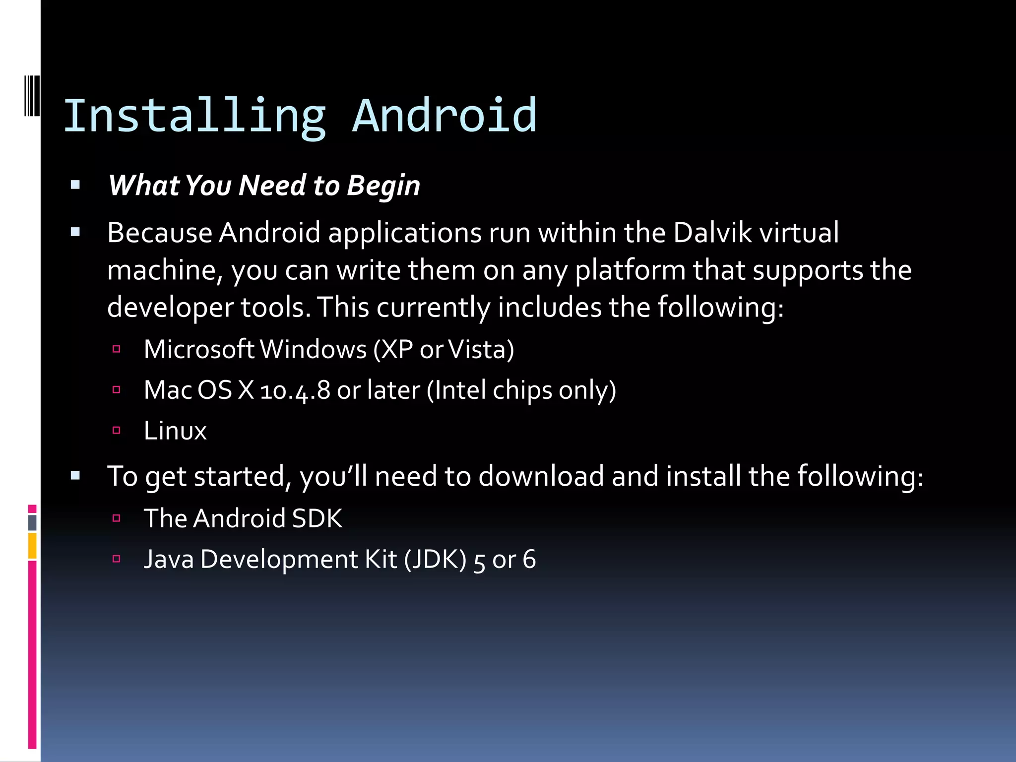 Installing Android  What You Need to Begin  Because Android applications run within the Dalvik virtual machine, you can write them on any platform that supports the developer tools. This currently includes the following:  Microsoft Windows (XP or Vista)  Mac OS X 10.4.8 or later (Intel chips only)  Linux  To get started, you’ll need to download and install the following:  The Android SDK  Java Development Kit (JDK) 5 or 6 