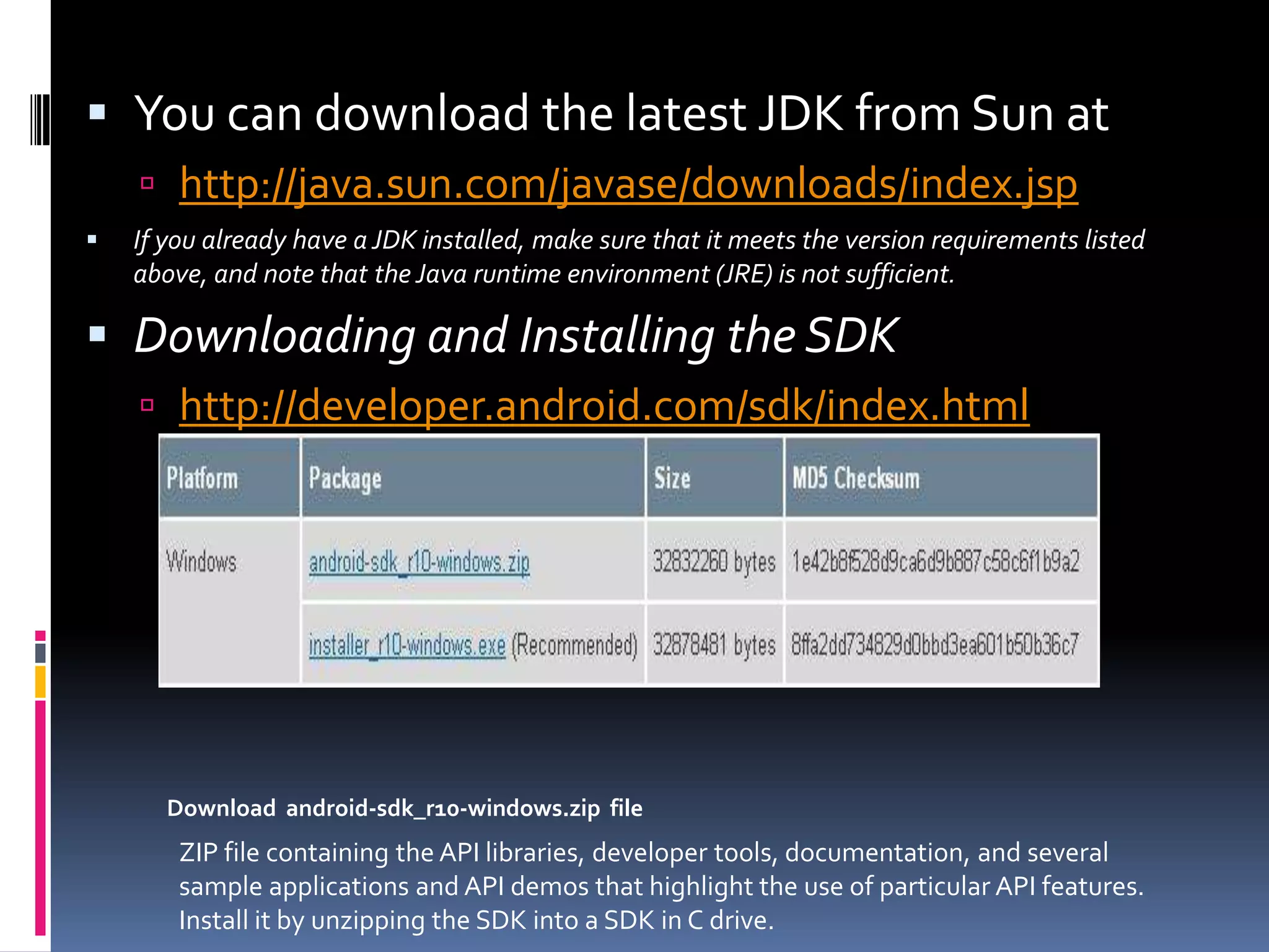  You can download the latest JDK from Sun at  http://java.sun.com/javase/downloads/index.jsp  If you already have a JDK installed, make sure that it meets the version requirements listed above, and note that the Java runtime environment (JRE) is not sufficient.  Downloading and Installing the SDK  http://developer.android.com/sdk/index.html Download android-sdk_r10-windows.zip file ZIP file containing the API libraries, developer tools, documentation, and several sample applications and API demos that highlight the use of particular API features. Install it by unzipping the SDK into a SDK in C drive. 