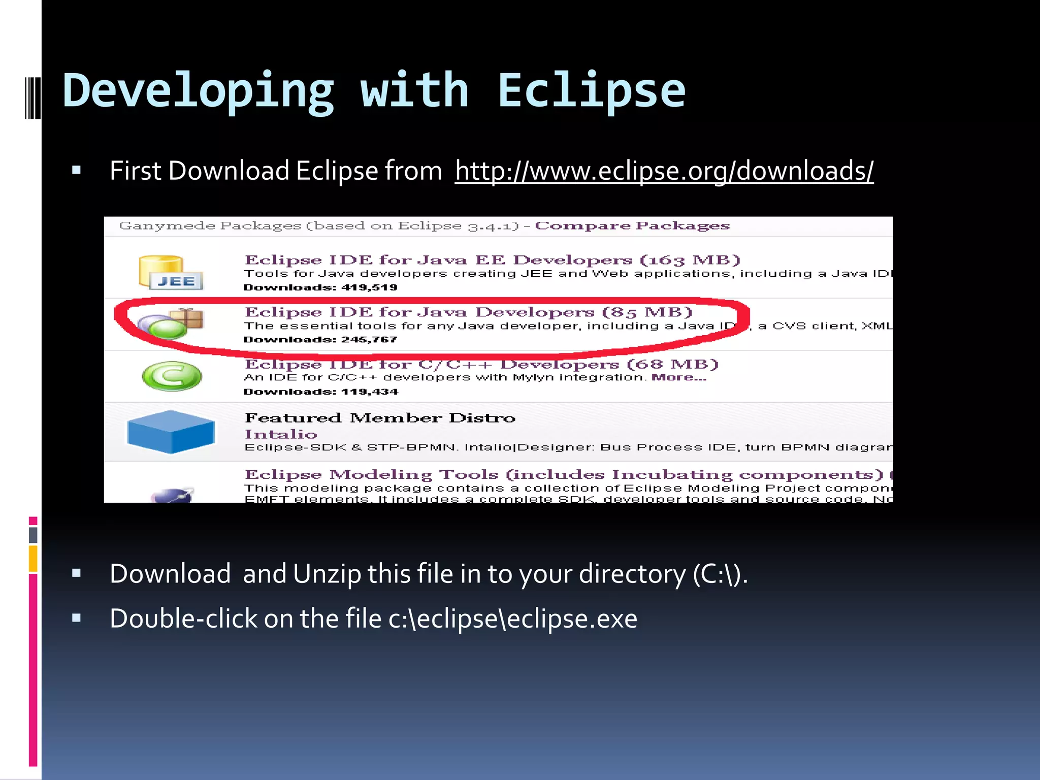 Developing with Eclipse  First Download Eclipse from http://www.eclipse.org/downloads/  Download and Unzip this file in to your directory (C:).  Double-click on the file c:eclipseeclipse.exe 