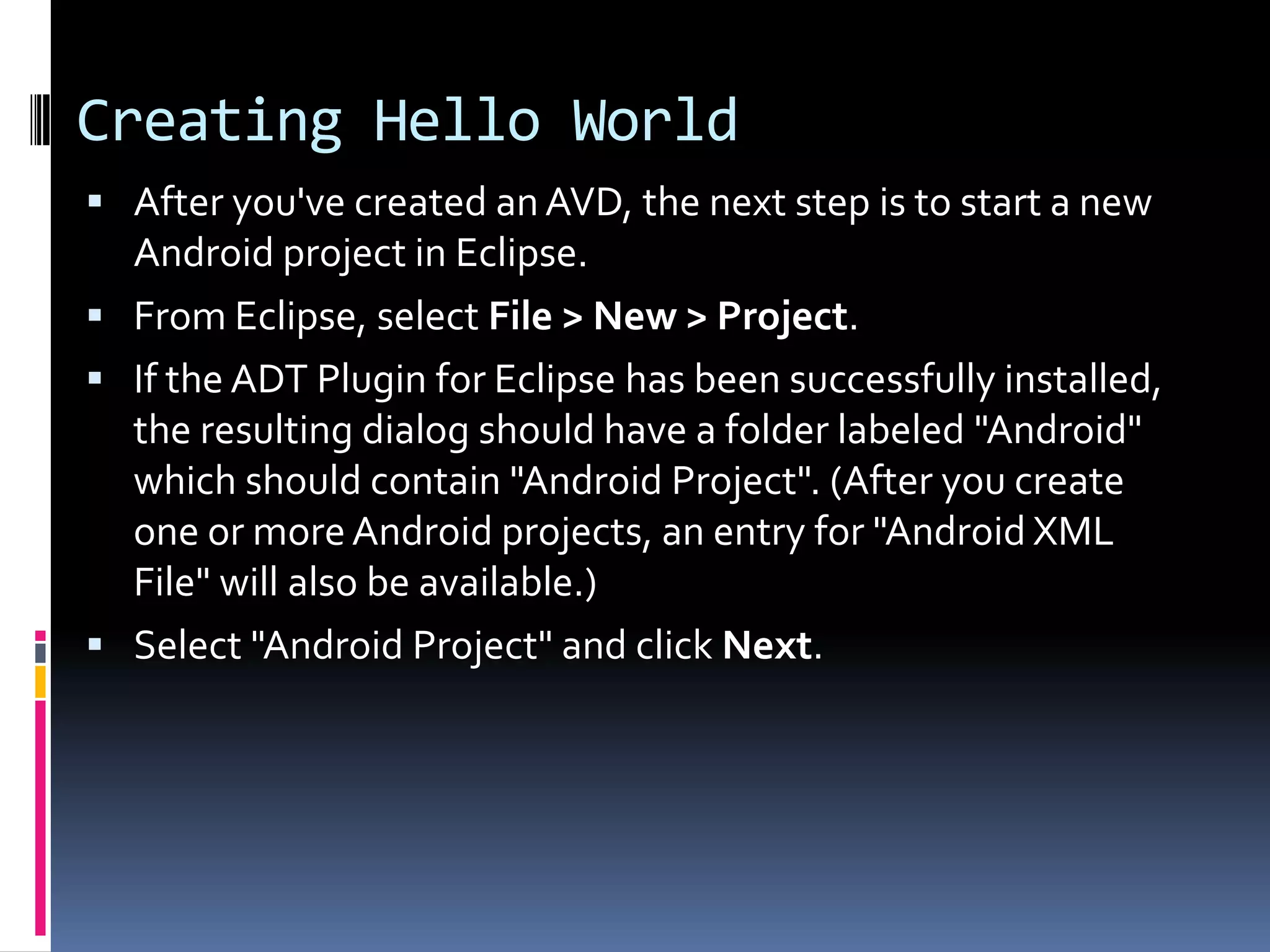 Creating Hello World  After you've created an AVD, the next step is to start a new Android project in Eclipse.  From Eclipse, select File > New > Project.  If the ADT Plugin for Eclipse has been successfully installed, the resulting dialog should have a folder labeled "Android" which should contain "Android Project". (After you create one or more Android projects, an entry for "Android XML File" will also be available.)  Select "Android Project" and click Next. 