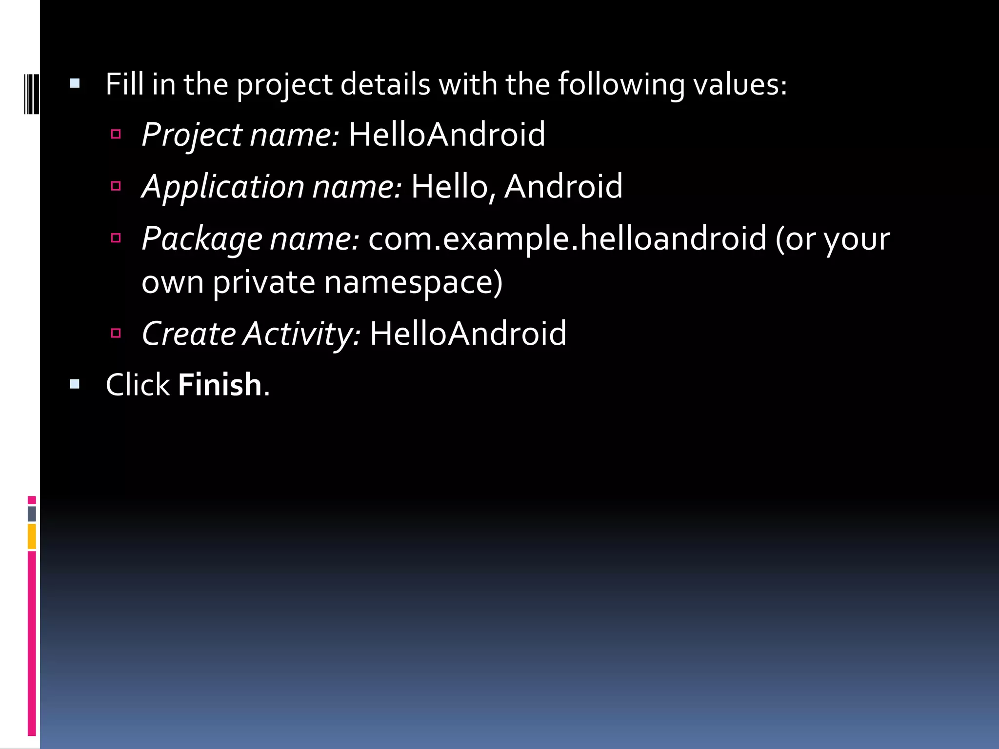  Fill in the project details with the following values:  Project name: HelloAndroid  Application name: Hello, Android  Package name: com.example.helloandroid (or your own private namespace)  Create Activity: HelloAndroid  Click Finish. 