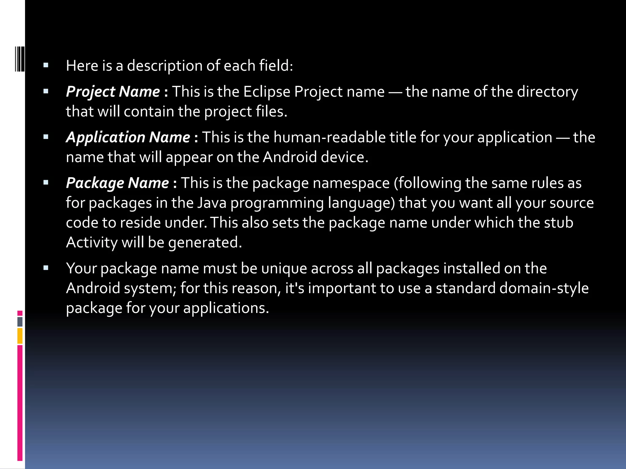  Here is a description of each field:  Project Name : This is the Eclipse Project name — the name of the directory that will contain the project files.  Application Name : This is the human-readable title for your application — the name that will appear on the Android device.  Package Name : This is the package namespace (following the same rules as for packages in the Java programming language) that you want all your source code to reside under. This also sets the package name under which the stub Activity will be generated.  Your package name must be unique across all packages installed on the Android system; for this reason, it's important to use a standard domain-style package for your applications. 