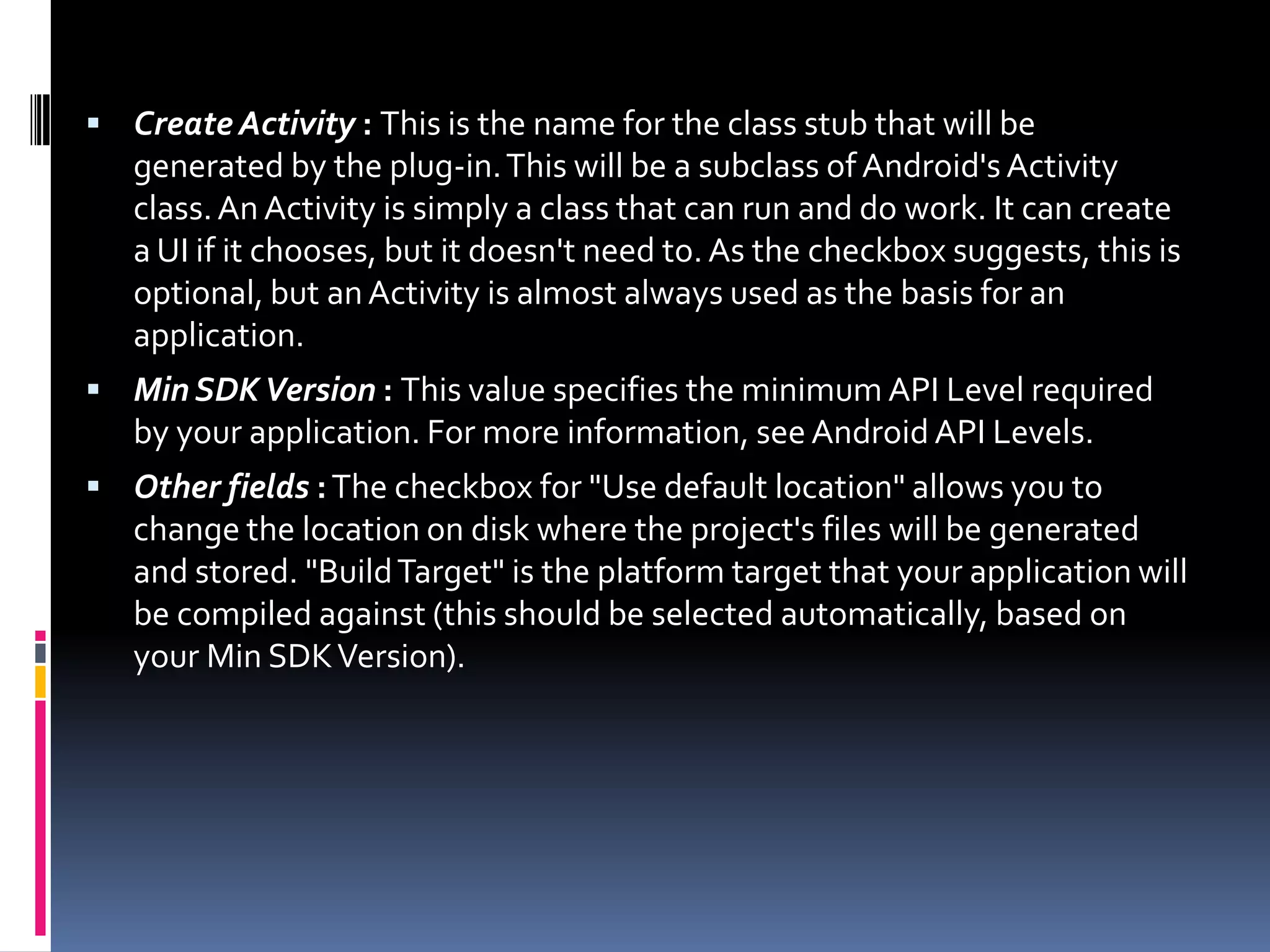  Create Activity : This is the name for the class stub that will be generated by the plug-in. This will be a subclass of Android's Activity class. An Activity is simply a class that can run and do work. It can create a UI if it chooses, but it doesn't need to. As the checkbox suggests, this is optional, but an Activity is almost always used as the basis for an application.  Min SDK Version : This value specifies the minimum API Level required by your application. For more information, see Android API Levels.  Other fields : The checkbox for "Use default location" allows you to change the location on disk where the project's files will be generated and stored. "Build Target" is the platform target that your application will be compiled against (this should be selected automatically, based on your Min SDK Version). 