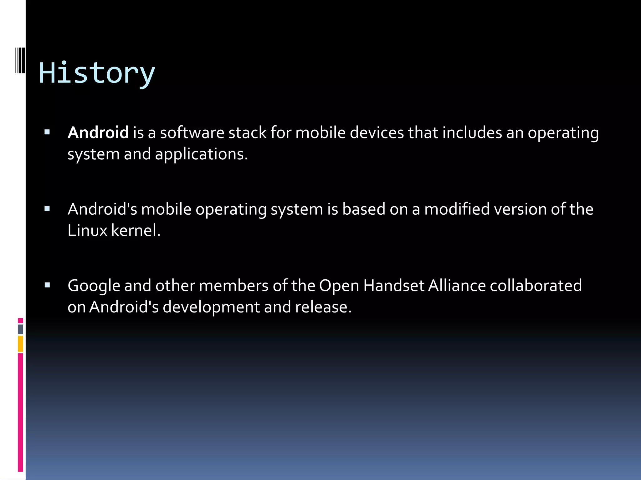 History  Android is a software stack for mobile devices that includes an operating system and applications.  Android's mobile operating system is based on a modified version of the Linux kernel.  Google and other members of the Open Handset Alliance collaborated on Android's development and release. 