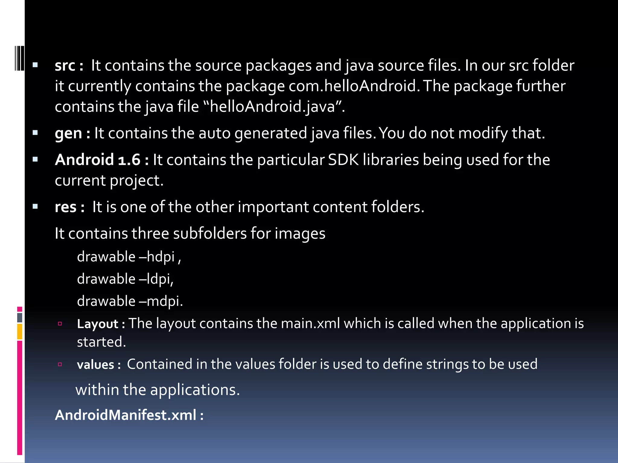  src : It contains the source packages and java source files. In our src folder it currently contains the package com.helloAndroid. The package further contains the java file “helloAndroid.java”.  gen : It contains the auto generated java files. You do not modify that.  Android 1.6 : It contains the particular SDK libraries being used for the current project.  res : It is one of the other important content folders. It contains three subfolders for images drawable –hdpi , drawable –ldpi, drawable –mdpi.  Layout : The layout contains the main.xml which is called when the application is started.  values : Contained in the values folder is used to define strings to be used within the applications. AndroidManifest.xml : 