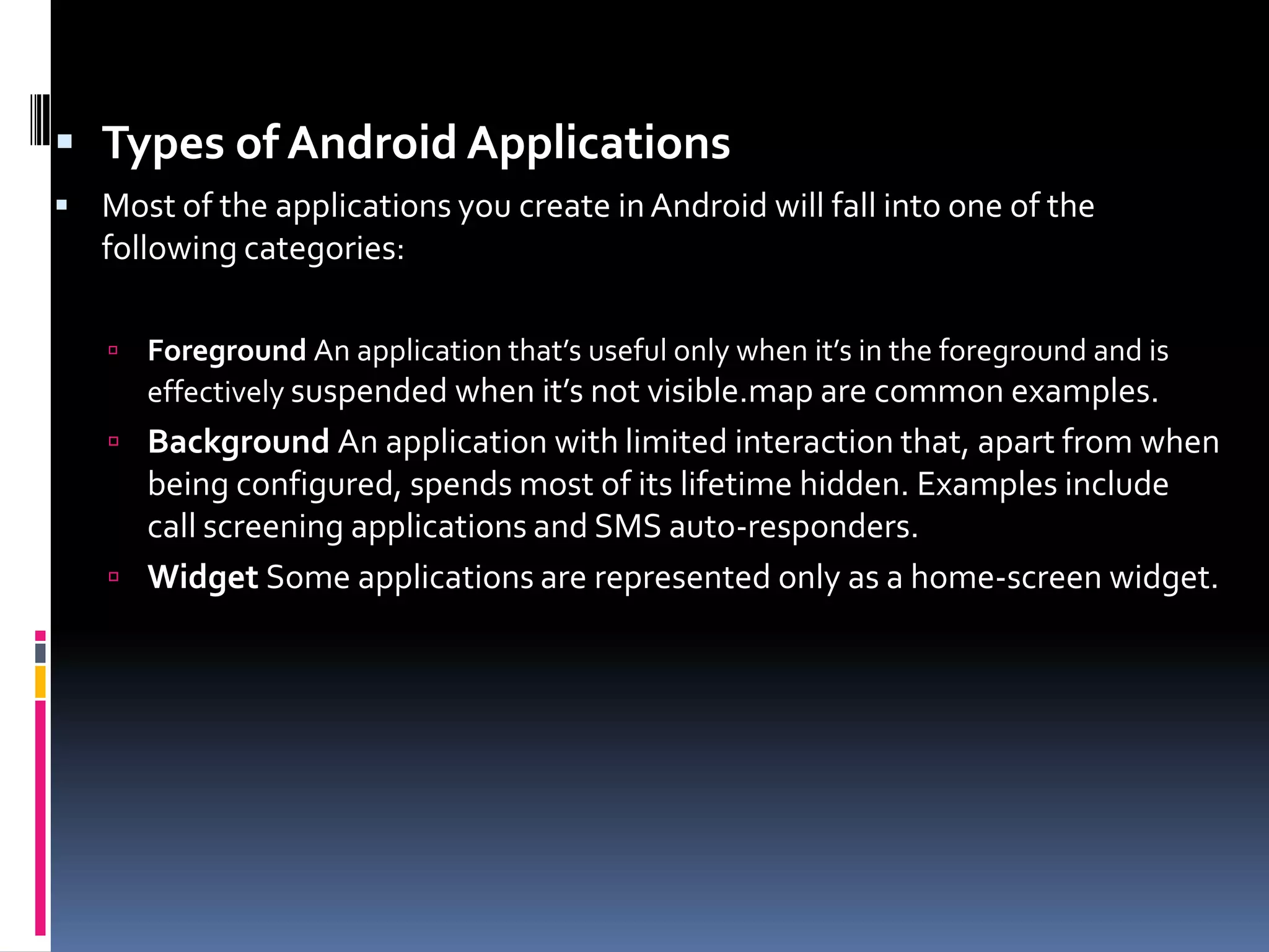  Types of Android Applications  Most of the applications you create in Android will fall into one of the following categories:  Foreground An application that’s useful only when it’s in the foreground and is effectively suspended when it’s not visible.map are common examples.  Background An application with limited interaction that, apart from when being configured, spends most of its lifetime hidden. Examples include call screening applications and SMS auto-responders.  Widget Some applications are represented only as a home-screen widget. 