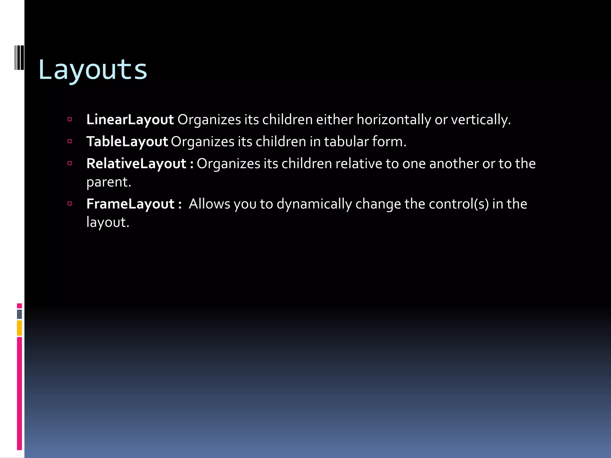 Layouts  LinearLayout Organizes its children either horizontally or vertically.  TableLayout Organizes its children in tabular form.  RelativeLayout : Organizes its children relative to one another or to the parent.  FrameLayout : Allows you to dynamically change the control(s) in the layout. 