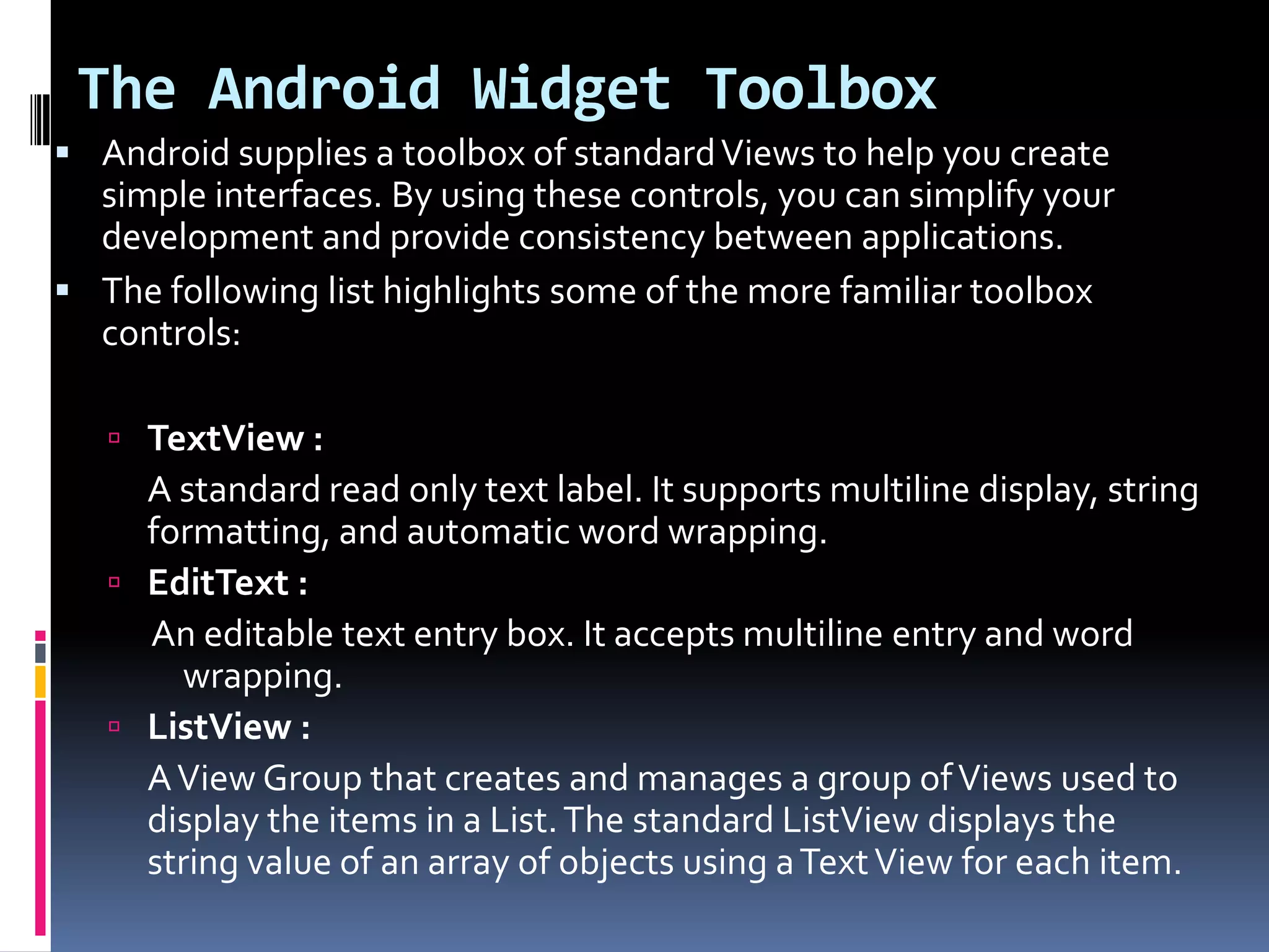 The Android Widget Toolbox  Android supplies a toolbox of standard Views to help you create simple interfaces. By using these controls, you can simplify your development and provide consistency between applications.  The following list highlights some of the more familiar toolbox controls:  TextView : A standard read only text label. It supports multiline display, string formatting, and automatic word wrapping.  EditText : An editable text entry box. It accepts multiline entry and word wrapping.  ListView : A View Group that creates and manages a group of Views used to display the items in a List. The standard ListView displays the string value of an array of objects using a Text View for each item. 