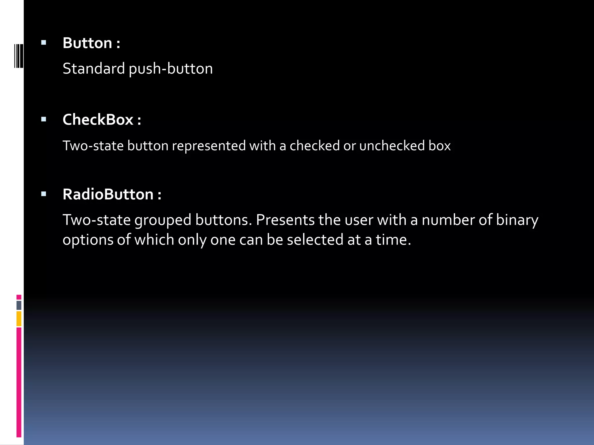  Button : Standard push-button  CheckBox : Two-state button represented with a checked or unchecked box  RadioButton : Two-state grouped buttons. Presents the user with a number of binary options of which only one can be selected at a time. 