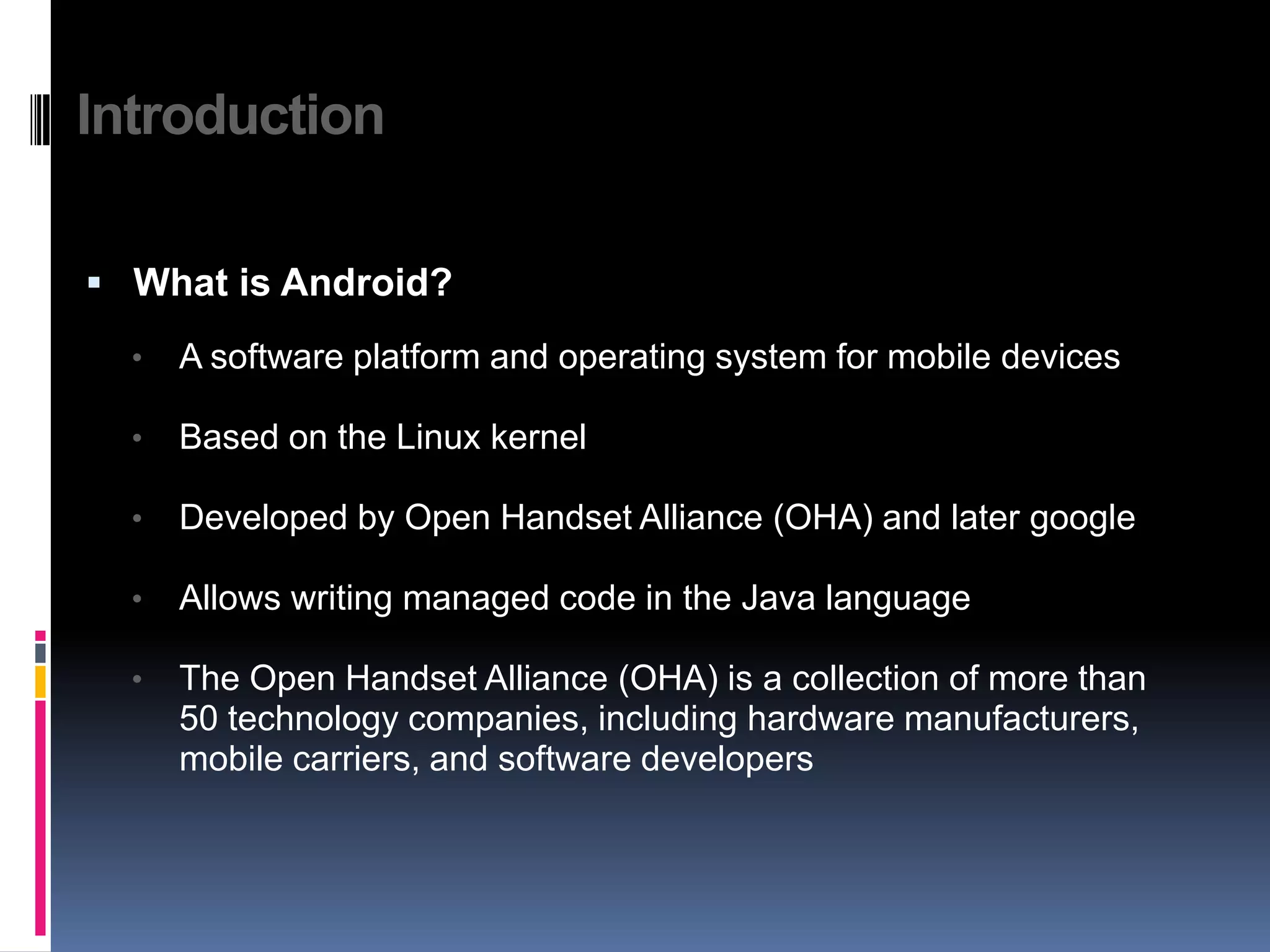 Introduction  What is Android? • A software platform and operating system for mobile devices • Based on the Linux kernel • Developed by Open Handset Alliance (OHA) and later google • Allows writing managed code in the Java language • The Open Handset Alliance (OHA) is a collection of more than 50 technology companies, including hardware manufacturers, mobile carriers, and software developers 
