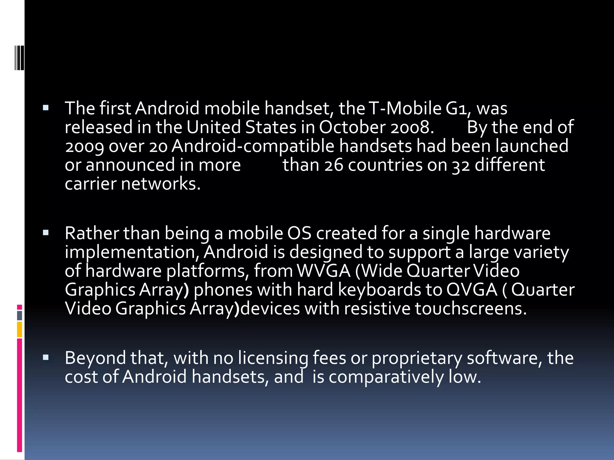  The first Android mobile handset, the T-Mobile G1, was released in the United States in October 2008. By the end of 2009 over 20 Android-compatible handsets had been launched or announced in more than 26 countries on 32 different carrier networks.  Rather than being a mobile OS created for a single hardware implementation, Android is designed to support a large variety of hardware platforms, from WVGA (Wide Quarter Video Graphics Array) phones with hard keyboards to QVGA ( Quarter Video Graphics Array)devices with resistive touchscreens.  Beyond that, with no licensing fees or proprietary software, the cost of Android handsets, and is comparatively low. 