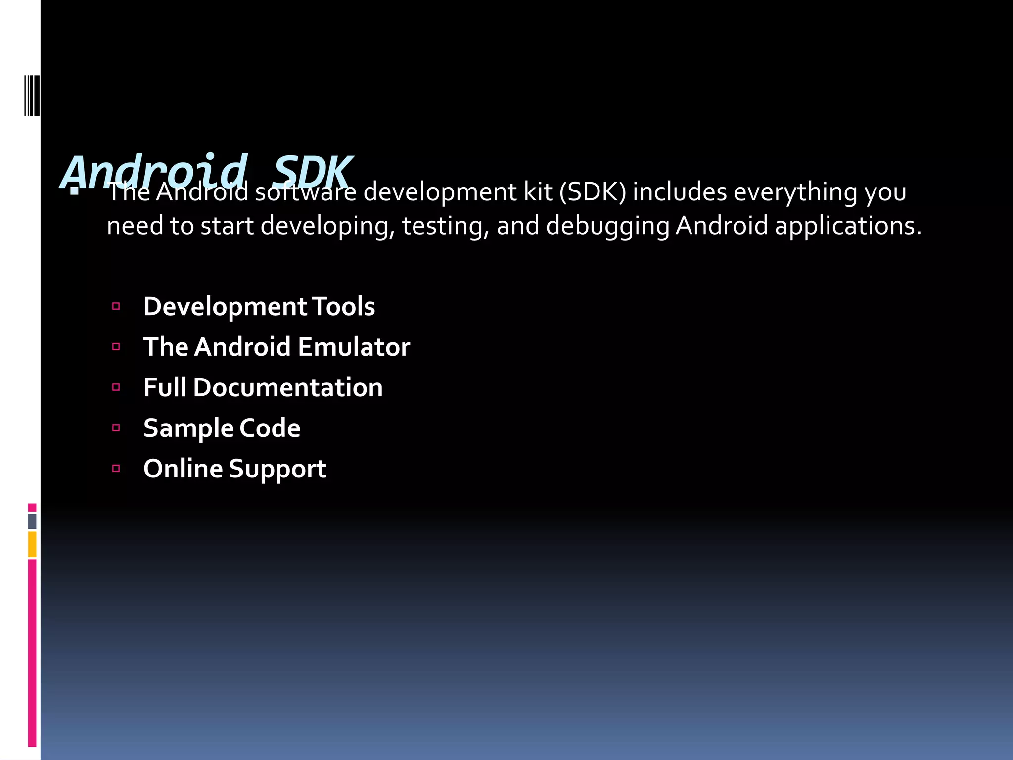 Android SDK  The Android software development kit (SDK) includes everything you need to start developing, testing, and debugging Android applications.  Development Tools  The Android Emulator  Full Documentation  Sample Code  Online Support 
