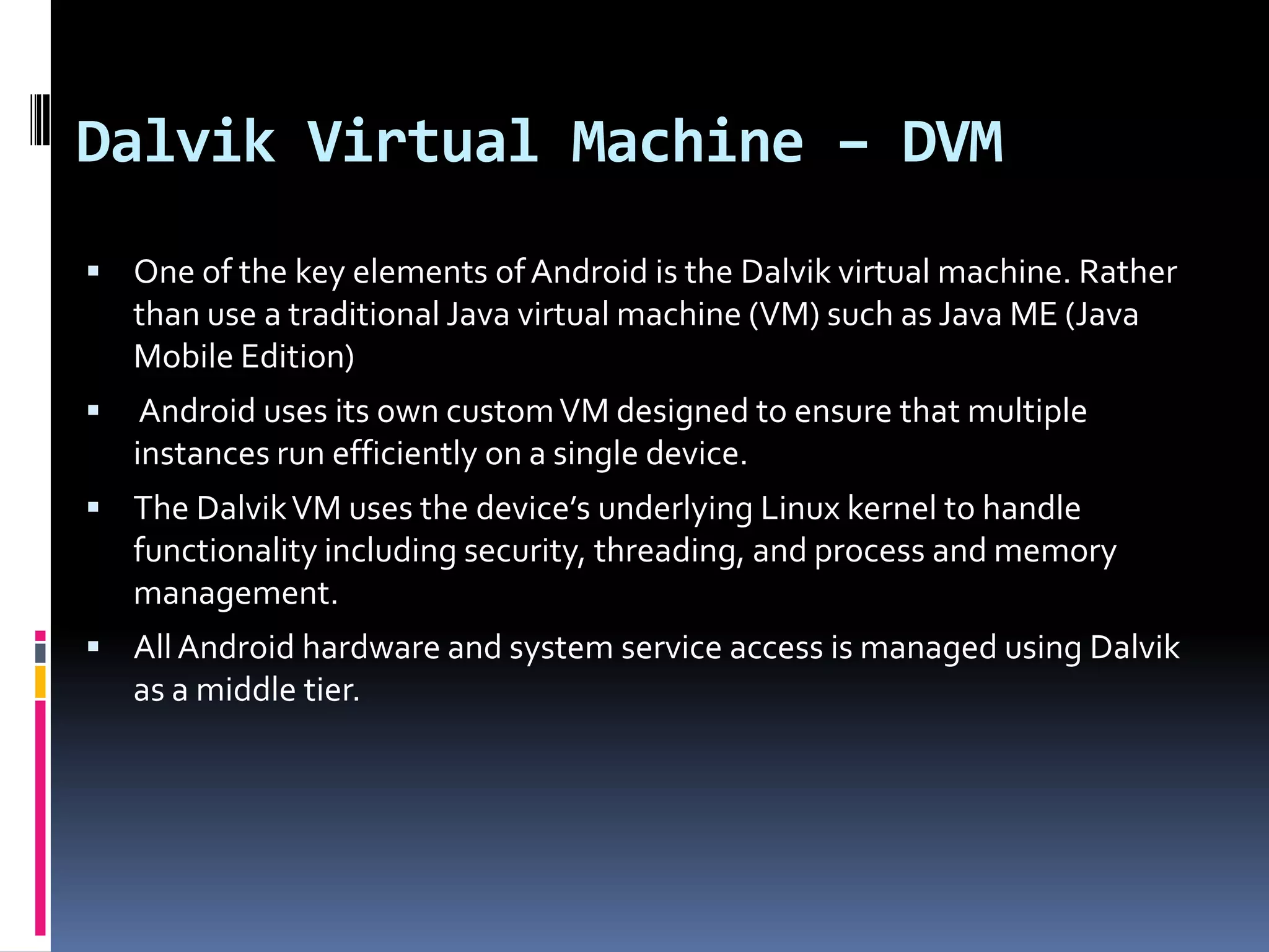 Dalvik Virtual Machine – DVM  One of the key elements of Android is the Dalvik virtual machine. Rather than use a traditional Java virtual machine (VM) such as Java ME (Java Mobile Edition)  Android uses its own custom VM designed to ensure that multiple instances run efficiently on a single device.  The Dalvik VM uses the device’s underlying Linux kernel to handle functionality including security, threading, and process and memory management.  All Android hardware and system service access is managed using Dalvik as a middle tier. 