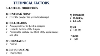 TECHNICAL FACTORS
A) LATERAL PROJECTION
1) CENTRING POINT
 Over the head of the second metacarpal
2) COLLIMATION
 Anteroposterior to the skin margins
 Distal to the tips of the fingers
 Proximal to include one-third of the distal radius
and ulna
3) ORIENTATION
 Portrait
4) DETECTOR SIZE
 18cmx24cm
5) EXPOSURE
 50-60 KVp
 1-5 mAs
6) SID
 100 CM
7) GRID
 NO
 